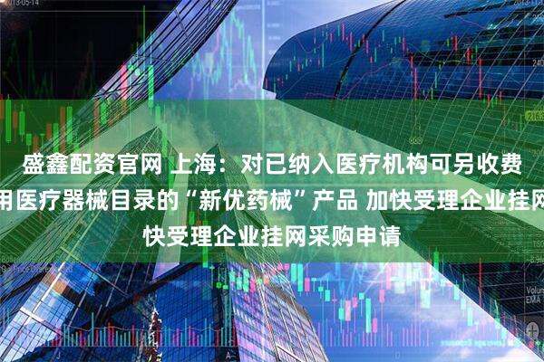 盛鑫配资官网 上海：对已纳入医疗机构可另收费一次性使用医疗器械目录的“新优药械”产品 加快受理企业挂网采购申请