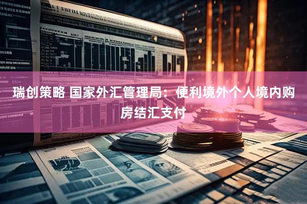瑞创策略 国家外汇管理局：便利境外个人境内购房结汇支付