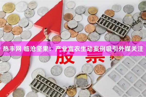 热丰网 临沧坚果：产业富农生动案例吸引外媒关注