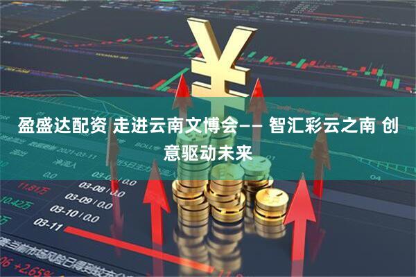 盈盛达配资 走进云南文博会—— 智汇彩云之南 创意驱动未来