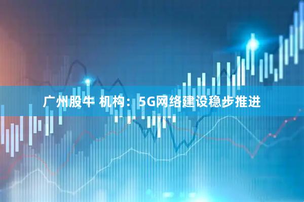 广州股牛 机构：5G网络建设稳步推进