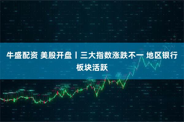 牛盛配资 美股开盘丨三大指数涨跌不一 地区银行板块活跃