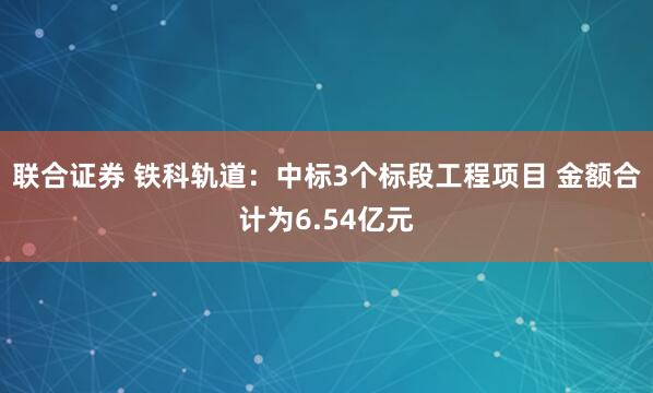 联合证券 铁科轨道：中标3个标段工程项目 金额合计为6.54亿元