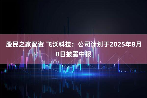 股民之家配资 飞沃科技：公司计划于2025年8月8日披露中报