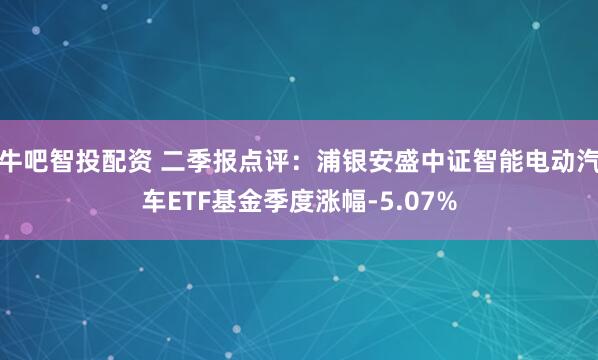 牛吧智投配资 二季报点评：浦银安盛中证智能电动汽车ETF基金季度涨幅-5.07%
