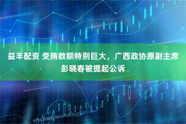 益丰配资 受贿数额特别巨大，广西政协原副主席彭晓春被提起公诉